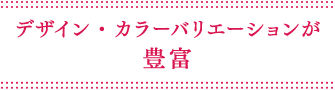 デザイン・カラーバリエーションが豊富
